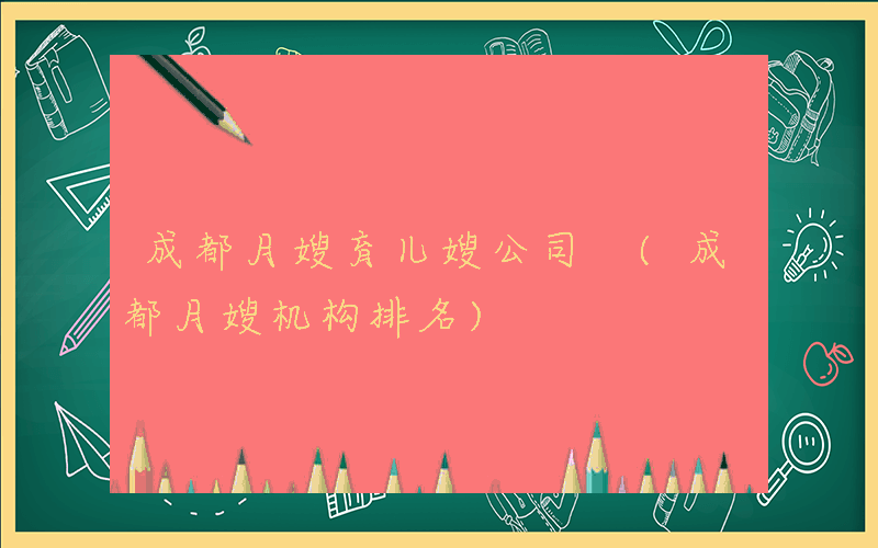 成都月嫂育儿嫂公司 (成都月嫂机构排名)